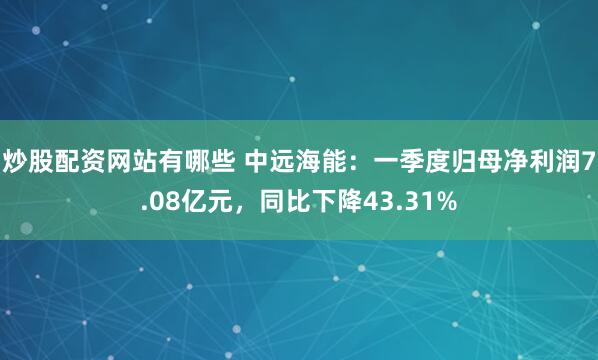 炒股配资网站有哪些 中远海能：一季度归母净利润7.08亿元，同比下降43.31%