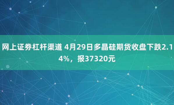 网上证劵杠杆渠道 4月29日多晶硅期货收盘下跌2.14%，报37320元