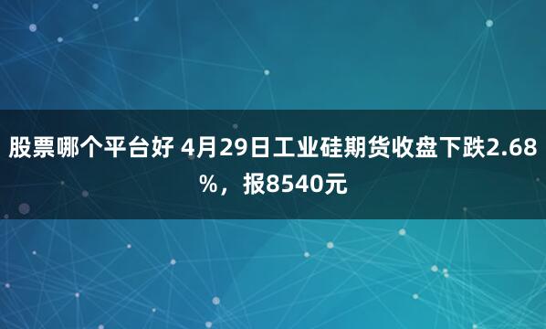 股票哪个平台好 4月29日工业硅期货收盘下跌2.68%，报8540元