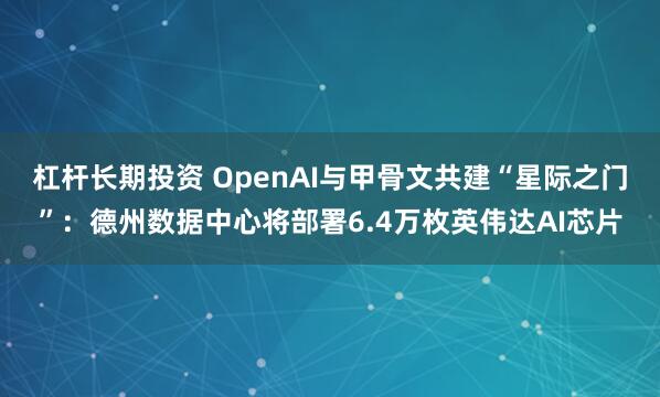 杠杆长期投资 OpenAI与甲骨文共建“星际之门”：德州数据中心将部署6.4万枚英伟达AI芯片