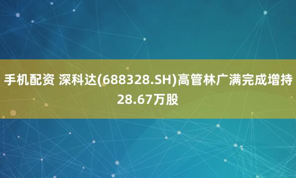 手机配资 深科达(688328.SH)高管林广满完成增持28.67万股