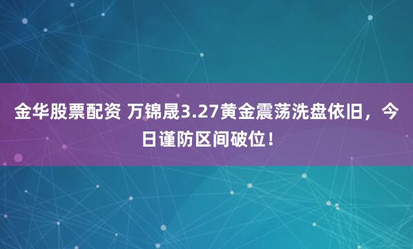 金华股票配资 万锦晟3.27黄金震荡洗盘依旧，今日谨防区间破位！
