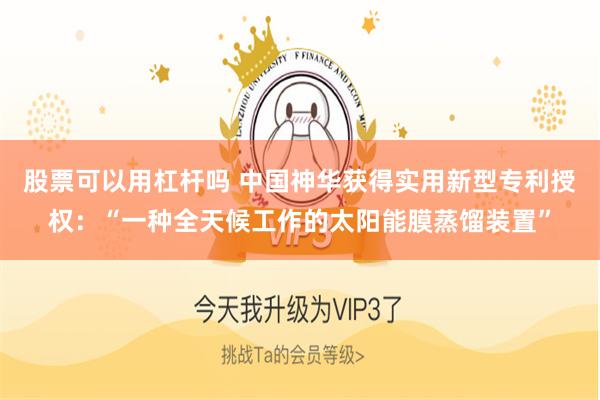 股票可以用杠杆吗 中国神华获得实用新型专利授权：“一种全天候工作的太阳能膜蒸馏装置”
