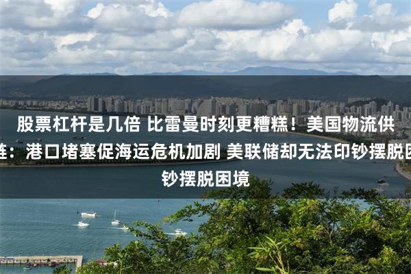 股票杠杆是几倍 比雷曼时刻更糟糕！美国物流供应链：港口堵塞促海运危机加剧 美联储却无法印钞摆脱困境
