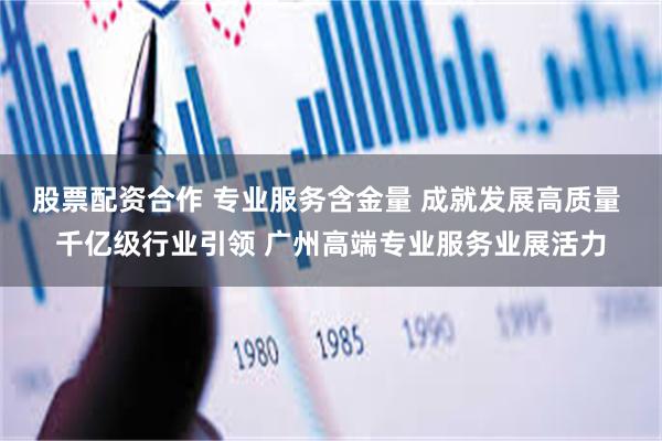 股票配资合作 专业服务含金量 成就发展高质量 千亿级行业引领 广州高端专业服务业展活力