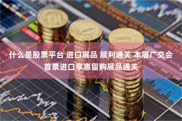 什么是股票平台 进口展品 顺利通关 本届广交会首票进口享惠留购展品通关