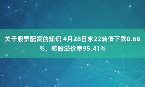 关于股票配资的知识 4月28日永22转债下跌0.68%，转股溢价率95.41%