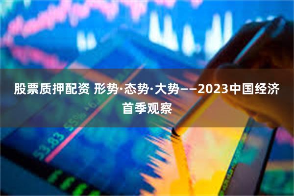股票质押配资 形势·态势·大势——2023中国经济首季观察