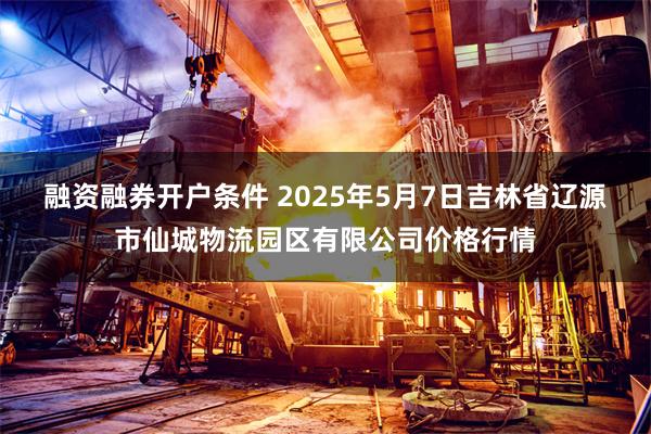 融资融券开户条件 2025年5月7日吉林省辽源市仙城物流园区有限公司价格行情