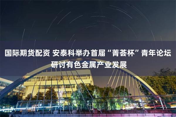 国际期货配资 安泰科举办首届“菁荟杯”青年论坛 研讨有色金属产业发展