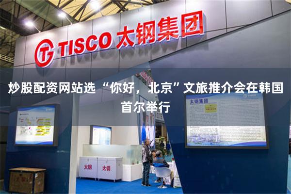炒股配资网站选 “你好，北京”文旅推介会在韩国首尔举行