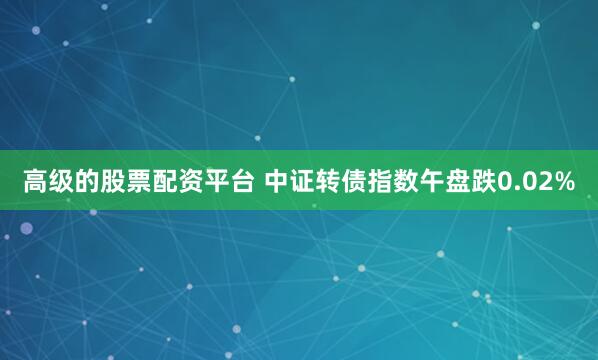 高级的股票配资平台 中证转债指数午盘跌0.02%