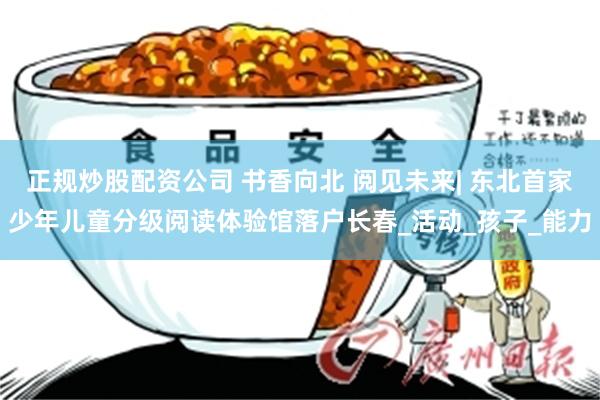 正规炒股配资公司 书香向北 阅见未来| 东北首家少年儿童分级阅读体验馆落户长春_活动_孩子_能力