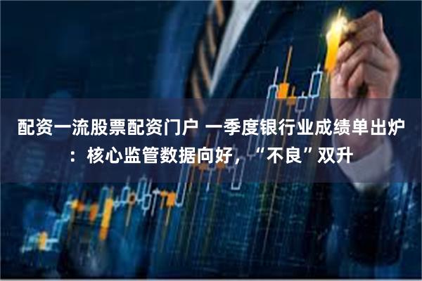 配资一流股票配资门户 一季度银行业成绩单出炉：核心监管数据向好，“不良”双升