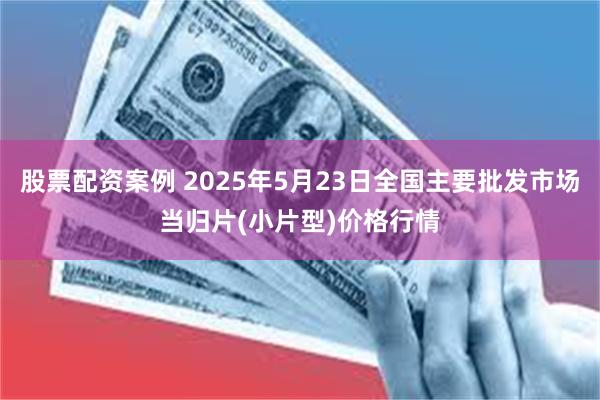 股票配资案例 2025年5月23日全国主要批发市场当归片(小片型)价格行情