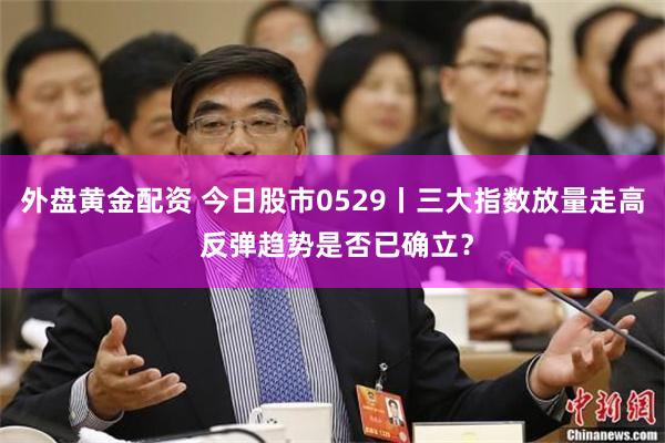 外盘黄金配资 今日股市0529丨三大指数放量走高 反弹趋势是否已确立？