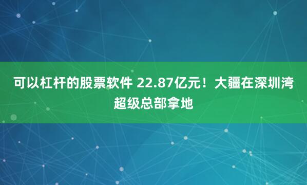 可以杠杆的股票软件 22.87亿元！大疆在深圳湾超级总部拿地