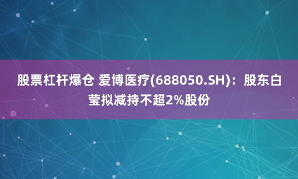 股票杠杆爆仓 爱博医疗(688050.SH)：股东白莹拟减持不超2%股份