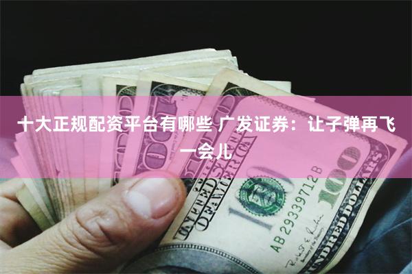 十大正规配资平台有哪些 广发证券：让子弹再飞一会儿