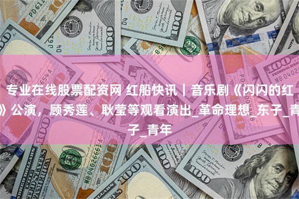 专业在线股票配资网 红船快讯｜音乐剧《闪闪的红星》公演，顾秀莲、耿莹等观看演出_革命理想_东子_青年