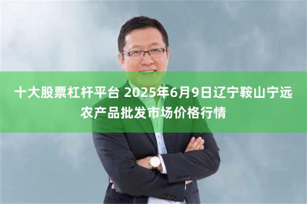 十大股票杠杆平台 2025年6月9日辽宁鞍山宁远农产品批发市场价格行情