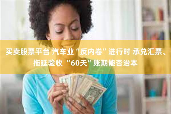买卖股票平台 汽车业“反内卷”进行时 承兑汇票、拖延验收 “60天”账期能否治本