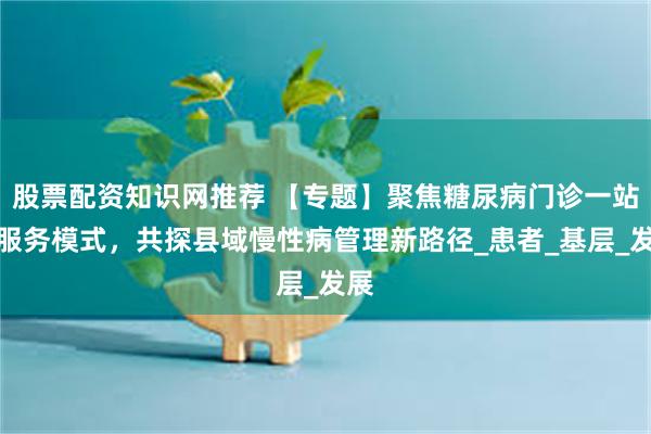 股票配资知识网推荐 【专题】聚焦糖尿病门诊一站式服务模式，共探县域慢性病管理新路径_患者_基层_发展