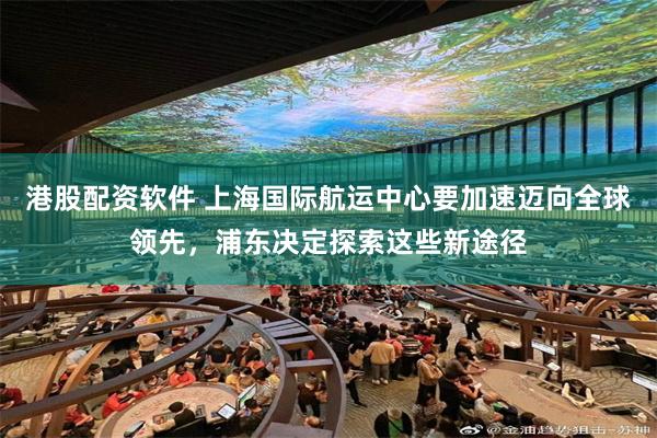 港股配资软件 上海国际航运中心要加速迈向全球领先，浦东决定探索这些新途径