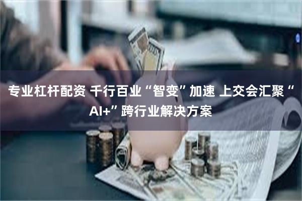 专业杠杆配资 千行百业“智变”加速 上交会汇聚“AI+”跨行业解决方案