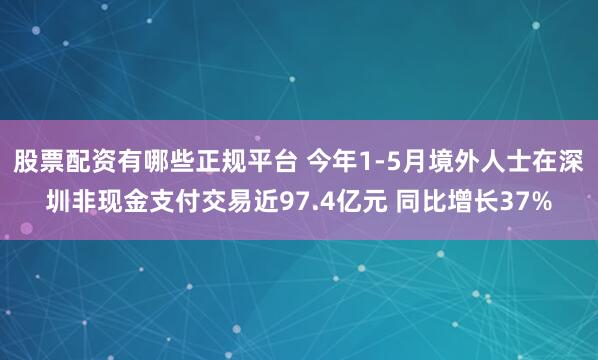 股票配资有哪些正规平台 今年1-5月境外人士在深圳非现金支付交易近97.4亿元 同比增长37%