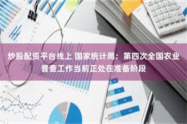 炒股配资平台线上 国家统计局：第四次全国农业普查工作当前正处在准备阶段