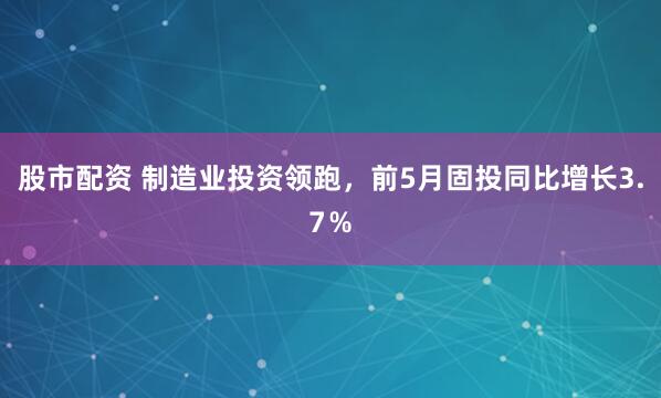 股市配资 制造业投资领跑，前5月固投同比增长3.7％