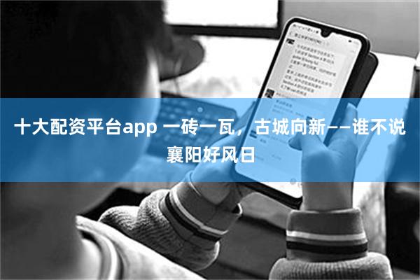十大配资平台app 一砖一瓦，古城向新——谁不说襄阳好风日