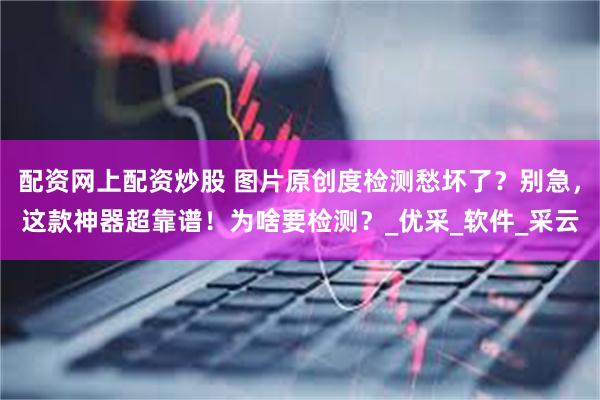 配资网上配资炒股 图片原创度检测愁坏了？别急，这款神器超靠谱！为啥要检测？_优采_软件_采云