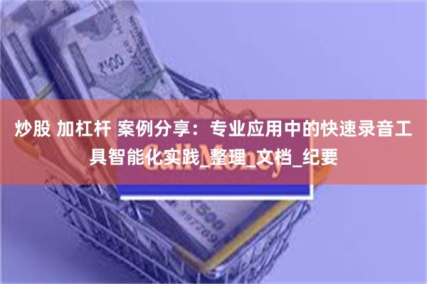 炒股 加杠杆 案例分享：专业应用中的快速录音工具智能化实践_整理_文档_纪要