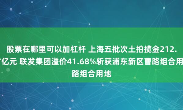 股票在哪里可以加杠杆 上海五批次土拍揽金212.57亿元 联发集团溢价41.68%斩获浦东新区曹路组合用地