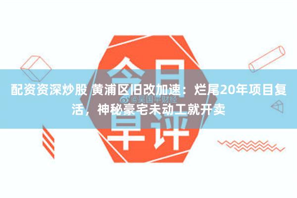 配资资深炒股 黄浦区旧改加速：烂尾20年项目复活，神秘豪宅未动工就开卖