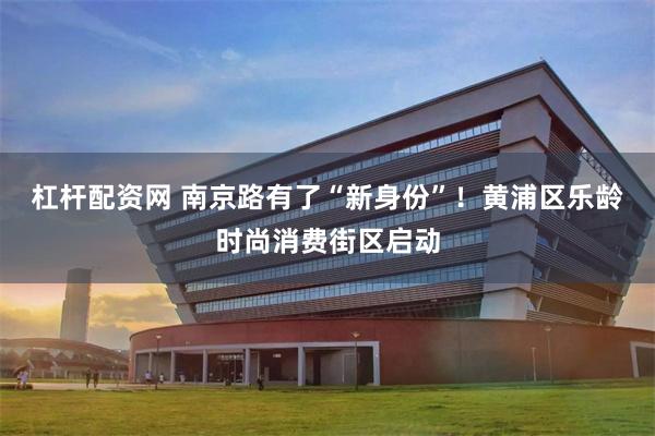 杠杆配资网 南京路有了“新身份”！黄浦区乐龄时尚消费街区启动