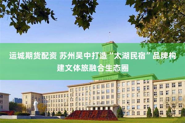 运城期货配资 苏州吴中打造“太湖民宿”品牌构建文体旅融合生态圈