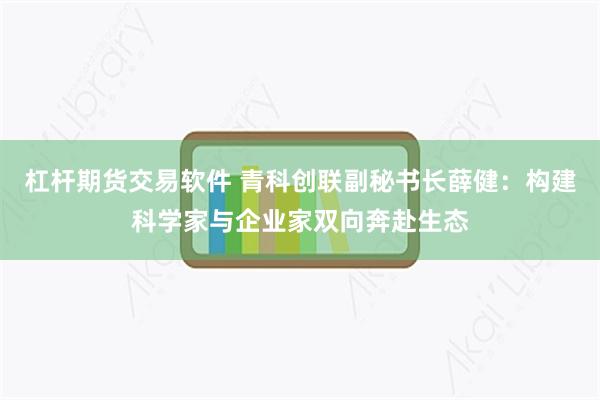 杠杆期货交易软件 青科创联副秘书长薛健：构建科学家与企业家双向奔赴生态