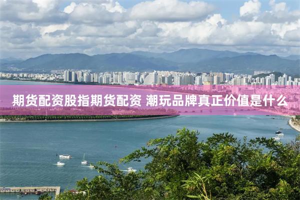 期货配资股指期货配资 潮玩品牌真正价值是什么