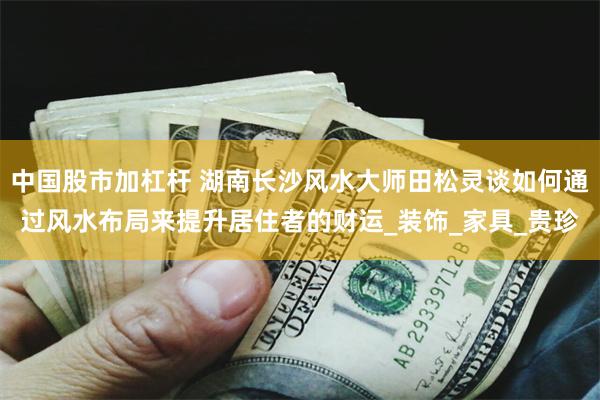 中国股市加杠杆 湖南长沙风水大师田松灵谈如何通过风水布局来提升居住者的财运_装饰_家具_贵珍