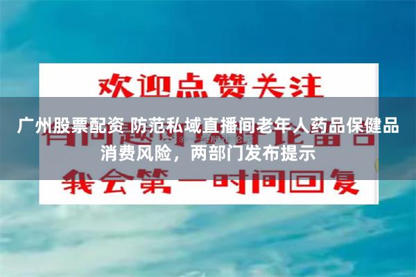 广州股票配资 防范私域直播间老年人药品保健品消费风险，两部门发布提示